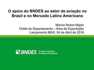 O apoio do BNDES ao setor de aviação no
Brasil e no Mercado Latino Americano
Marcio Nobre Migon
Chefe de Departamento – Área de Exportação
Lançamento IBAS, 04 de Abril de 2016
 
