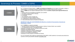 Governança do Processo: CAMEX e COFIG
4
DECRETO Nº 4.732, DE 10 DE JUNHO DE 2003
Art. 1º A Câmara de Comércio Exterior – CAMEX, da Presidência da República, tem por objetivo a formulação, a adoção, a
implementação e a coordenação de políticas e atividades relativas ao comércio exterior de bens e serviços...
Art. 4º A CAMEX terá como órgão de deliberação superior e final um Conselho composto pelos seguintes Ministros de
Estado:
I - Chefe da Casa Civil da Presidência da República, que o presidirá;
II - da Indústria, Comércio Exterior e Serviços;
III - das Relações Exteriores;
IV - da Fazenda;
V - dos Transportes, Portos e Aviação Civil;
VI - da Agricultura, Pecuária e Abastecimento;
VII - do Planejamento, Desenvolvimento e Gestão; e
IX - Chefe da Secretaria-Geral da Presidência da República.
DECRETO Nº 4.993, DE 18 DE FEVEREIRO DE 2004 (Cria o Comitê de Financiamento e Garantia das
Exportações – COFIG)
Art. 2º O COFIG tem a seguinte composição:
I - Secretário-Executivo do Ministério do Desenvolvimento, Indústria e Comércio Exterior, que o presidirá;
II - um representante de cada um dos seguintes órgãos:
a) Ministério da Fazenda, que será o Secretário-Executivo do Comitê;
b) Ministério das Relações Exteriores;
c) Ministério da Agricultura, Pecuária e Abastecimento;
d) Ministério do Planejamento, Orçamento e Gestão;
e) Casa Civil da Presidência da República; e
f) Secretaria do Tesouro Nacional, do Ministério da Fazenda.
Art. 2º § 3º do Decreto 4.993, dispõe que representantes do BB, BNDES e ABGF poderão ser convocados para participar das
reuniões do COFIG para apresentar operações, sem direito a voto.
CAMEX
COFIG
 