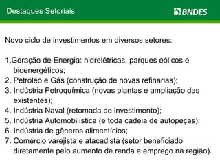 Destaques Setoriais Novo ciclo de investimentos em diversos setores: 1.Geração de Energia: hidrelétricas, parques eólicos e bioenergéticos; 2. Petróleo e Gás (construção de novas refinarias); 3. Indústria Petroquímica (novas plantas e ampliação das existentes); 4. Indústria Naval (retomada de investimento); 5. Indústria Automobilística (e toda cadeia de autopeças); 6. Indústria de gêneros alimentícios; 7. Comércio varejista e atacadista (setor beneficiado diretamente pelo aumento de renda e emprego na região). 
