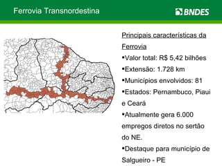 Ferrovia Transnordestina Principais características da Ferrovia Valor total: R$ 5,42 bilhões Extensão: 1.728 km Municípios envolvidos: 81 Estados: Pernambuco, Piaui e Ceará Atualmente gera 6.000 empregos diretos no sertão do NE. Destaque para município de Salgueiro - PE 
