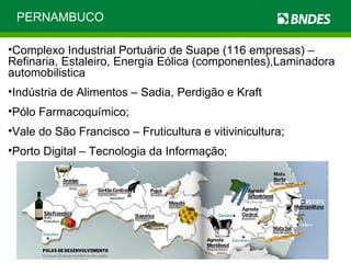 PERNAMBUCO Complexo Industrial Portuário de Suape (116 empresas) – Refinaria, Estaleiro, Energia Eólica (componentes),Laminadora automobilistica Indústria de Alimentos – Sadia, Perdigão e Kraft P ólo Farmacoquímico; Vale do São Francisco – Fruticultura e vitivinicultura; Porto Digital – Tecnologia da Informação; 