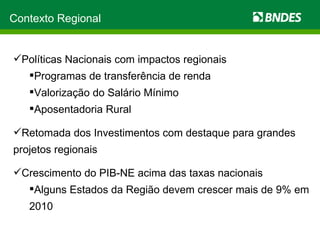 Políticas Nacionais com impactos regionais Programas de transferência de renda Valorização do Salário Mínimo Aposentadoria Rural Retomada dos Investimentos com destaque para grandes projetos regionais Crescimento do PIB-NE acima das taxas nacionais Alguns Estados da Região devem crescer mais de 9% em 2010 Contexto Regional 