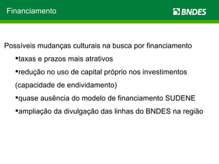 Possíveis mudanças culturais na busca por financiamento taxas e prazos mais atrativos redução no uso de capital próprio nos investimentos (capacidade de endividamento) quase ausência do modelo de financiamento SUDENE ampliação da divulgação das linhas do BNDES na região Financiamento 