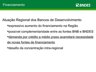 Atuação Regional dos Bancos de Desenvolvimento expressivo aumento do financiamento na Região  possível complementaridade entre as fontes BNB e BNDES demanda por crédito a médio prazo acarretará necessidade de novas fontes de financiamento desafio da concentração intra-regional Financiamento 
