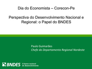 Dia do Economista – Corecon-Pe Perspectiva do Desenvolvimento Nacional e Regional: o Papel do BNDES Paulo Guimarães Chefe do Departamento Regional Nordeste 