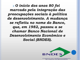 O

início dos anos 80 foi
marcado pela integração das
preocupações sociais à política
de desenvolvimento. A mudança
se refletiu no nome do Banco,
que, em 1982, passou a se
chamar Banco Nacional de
Desenvolvimento Econômico e
Social (BNDES).

 