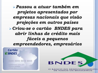  Passou

a atuar também em
projetos apresentados por
empresas nacionais que visão
projeções em outros países
 Criou-se o cartão BNDES para
abrir linhas de crédito mais
fáceis a pequenos
empreendedores, empresários

 