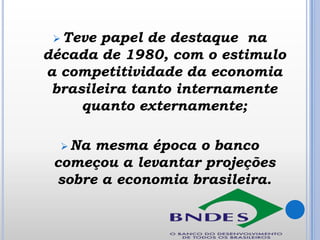 Teve

papel de destaque na
década de 1980, com o estimulo
a competitividade da economia
brasileira tanto internamente
quanto externamente;
 Na

mesma época o banco
começou a levantar projeções
sobre a economia brasileira.

 