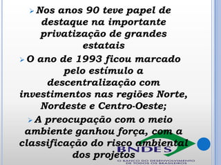  Nos

anos 90 teve papel de
destaque na importante
privatização de grandes
estatais
 O ano de 1993 ficou marcado
pelo estímulo a
descentralização com
investimentos nas regiões Norte,
Nordeste e Centro-Oeste;
 A preocupação com o meio
ambiente ganhou força, com a
classificação do risco ambiental
dos projetos

 