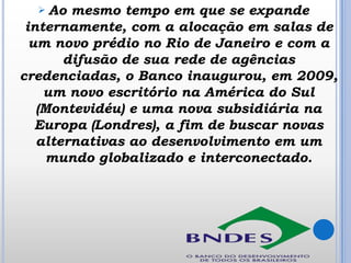 Ao mesmo tempo em que se expande
internamente, com a alocação em salas de
um novo prédio no Rio de Janeiro e com a
difusão de sua rede de agências
credenciadas, o Banco inaugurou, em 2009,
um novo escritório na América do Sul
(Montevidéu) e uma nova subsidiária na
Europa (Londres), a fim de buscar novas
alternativas ao desenvolvimento em um
mundo globalizado e interconectado.


 