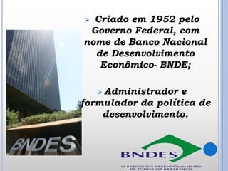 Criado em 1952 pelo
Governo Federal, com
nome de Banco Nacional
de Desenvolvimento
Econômico- BNDE;


 Administrador

e
formulador da política de
desenvolvimento.

 