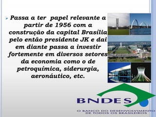 Passa a ter papel relevante a
partir de 1956 com a
construção da capital Brasília
pelo então presidente JK e dai
em diante passa a investir
fortemente em diversos setores
da economia como o de
petroquímica, siderurgia,
aeronáutico, etc.



 