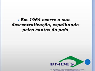  Em

1964 ocorre a sua
descentralização, espalhando
pelos cantos do país

 