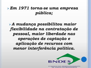  Em

A

1971 torna-se uma empresa
pública;

mudança possibilitou maior
flexibilidade na contratação de
pessoal, maior liberdade nas
operações de captação e
aplicação de recursos com
menor interferência politica.

 