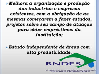  Melhora

a organização e produção
das industrias e empresas
existentes, com a obrigação de as
mesmas começarem a fazer estudos,
projetos sobre seu campo de atuação
para obter empréstimos da
instituição;

 Estudo

independente de áreas com
alta produtividade.

 