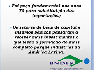  Foi

 Os

peça fundamental nos anos
70 para substituição das
importações;

setores de bens de capital e
insumos básicos passaram a
receber mais investimentos o
que levou a formação do mais
completo parque industrial da
América Latina.

 