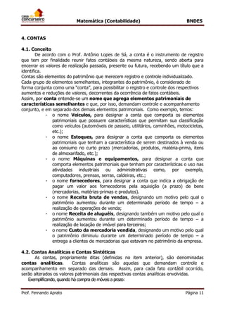 Matemática (Contabilidade) BNDES
Prof. Fernando Aprato Página 11
4. CONTAS
4.1. Conceito
De acordo com o Prof. Antônio Lopes de Sá, a conta é o instrumento de registro
que tem por finalidade reunir fatos contábeis da mesma natureza, sendo aberta para
encerrar os valores de realização passada, presente ou futura, recebendo um título que a
identifica.
Contas são elementos do patrimônio que merecem registro e controle individualizado.
Cada grupo de elementos semelhantes, integrantes do patrimônio, é considerado de
forma conjunta como uma “conta”, para possibilitar o registro e controle dos respectivos
aumentos e reduções de valores, decorrentes da ocorrência de fatos contábeis.
Assim, por conta entende-se um nome que agrega elementos patrimoniais de
características semelhantes e que, por isso, demandam controle e acompanhamento
conjunto, e em separado dos demais elementos patrimoniais. Como exemplo, temos:
- o nome Veículos, para designar a conta que comporta os elementos
patrimoniais que possuem características que permitam sua classificação
como veículos (automóveis de passeio, utilitários, caminhões, motocicletas,
etc.);
- o nome Estoques, para designar a conta que comporta os elementos
patrimoniais que tenham a característica de serem destinados à venda ou
ao consumo no curto prazo (mercadorias, produtos, matéria-prima, itens
de almoxarifado, etc.);
- o nome Máquinas e equipamentos, para designar a conta que
comporta elementos patrimoniais que tenham por características o uso nas
atividades industriais ou administrativas como, por exemplo,
computadores, prensas, serras, caldeiras, etc.;
- o nome fornecedores, para designar a conta que indica a obrigação de
pagar um valor aos fornecedores pela aquisição (a prazo) de bens
(mercadorias, matérias-primas e produtos).
- o nome Receita bruta de vendas, designando um motivo pelo qual o
patrimônio aumentou durante um determinado período de tempo – a
realização de operações de venda;
- o nome Receita de aluguéis, designando também um motivo pelo qual o
patrimônio aumentou durante um determinado período de tempo – a
realização de locação de imóvel para terceiros;
- o nome Custo da mercadoria vendida, designando um motivo pelo qual
o patrimônio diminuiu durante um determinado período de tempo – a
entrega a clientes de mercadorias que estavam no patrimônio da empresa.
4.2. Contas Analíticas e Contas Sintéticas
As contas, propriamente ditas (definidas no item anterior), são denominadas
contas analíticas. Contas analíticas são aquelas que demandam controle e
acompanhamento em separado das demais. Assim, para cada fato contábil ocorrido,
serão alterados os valores patrimoniais das respectivas contas analíticas envolvidas.
Exemplificando, quando há compra de móveis a prazo:
 