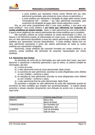 Matemática (Contabilidade) BNDES
Prof. Fernando Aprato Página 12
- a conta analítica que representa móveis (conta Móveis) tem seu valor
patrimonial aumentado, pela entrada de novos móveis no patrimônio; e
- a conta analítica que representa a obrigação de pagar pelos móveis (conta
Fornecedores) tem – também – seu valor patrimonial aumentado, pelo
surgimento da obrigação de pagar pelos móveis adquiridos a prazo.
Ora, se uma conta (propriamente dita) é uma conta analítica, o que seria uma
conta sintética? Uma conta sintética é um nome que referencia um conjunto de
contas analíticas ao mesmo tempo. Assim, o valor patrimonial de uma conta sintética
é igual à soma (algébrica) dos valores patrimoniais das contas analíticas que a compõem.
São exemplos notórios de contas sintéticas as contas denominadas (1) Ativo, (2)
Passivo e (3) Patrimônio Líquido, já referenciadas em nosso curso. A conta sintética Ativo
tem um valor patrimonial equivalente à soma dos valores patrimoniais de todas as contas
analíticas que representam recursos (bens/direitos). A conta sintética Passivo tem um
valor patrimonial equivalente à soma dos valores patrimoniais de todas as contas
analíticas que representam obrigações.
Resumindo, contas sintéticas são conjuntos formados por contas analíticas e, ao
contrário, contas analíticas são elementos de conjuntos representados por contas
sintéticas.
4.3. Elementos das Contas
Os elementos da conta são as informações que cada conta deve trazer, para bem
descrever e caracterizar o elemento patrimonial a que se refere, no sistema contábil de
informações, são eles:
a) o nome da conta;
b) o valor patrimonial inicial da conta (denominado Saldo Inicial);
c) os aumentos de valor patrimonial, ocorridos na conta (Registrados como Débitos
ou com Créditos – conforme o caso);
d) as reduções de valor patrimonial, ocorridas na conta (Registrados como Débitos
ou com Créditos – conforme o caso);
e) o valor patrimonial final da conta (denominado Saldo Final).
Os aumentos e reduções no valor patrimonial da conta são registrados quando da
ocorrência de fatos contábeis que ensejem tais aumentos/reduções. O registro desses
aumentos e dessas reduções (lançamento) será efetuado de acordo com a natureza de
cada conta.
CONTA SINTÉTICA CONTAS ANALÍTICAS
BANCOS Banco Itaú
Banco do Brasil
FORNECEDORES Rio Vermelho S/A
Boaventura S/A
CLIENTES José de Arimatéia
João de Deus
 
