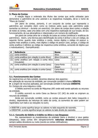 Matemática (Contabilidade) BNDES
Prof. Fernando Aprato Página 13
5. Plano de Contas
À relação lógica e ordenada dos títulos das contas que serão utilizadas para
demonstrar o patrimônio de uma azienda e as respectivas mutações, dá-se o nome de
“Plano de Contas”.
Um plano de contas, portanto, é um conjunto de contas que representa o
patrimônio por completo (bem como os motivos pelos quais este patrimônio pode
aumentar ou diminuir – durante um exercício). Um plano de contas deve conter a relação
de todas as contas, cada uma delas com uma respectiva explicação de sua função, do seu
funcionamento, de sua abrangência e relacionada e um número de codificação.
Um plano de contas deve ter a relação de todas as contas (sintéticas e analíticas do
patrimônio). Assim, uma técnica para identificação da conta é atribuir a ela um código, da
seguinte forma: quanto mais sintética a conta, menos dígitos o código irá possuir e,
quanto mais analítica a conta, mais dígitos o código irá possuir (isso, porque, o código da
conta analítica é idêntico ao código da respectiva conta sintética, acrescido de dígitos que
o individualizem). Exemplificando:
# Referência Nome Código
(1) conta sintética Ativo 1
(2) conta analítica (em relação à conta Ativo) Ativo Circulante 1.1
(3) conta analítica (em relação à conta Ativo
Circulante)
Caixa 1.1.1
(4) conta analítica (em relação à conta Caixa) Caixa-Porto
Alegre
1.1.1.1
(4) conta analítica (em relação à conta Caixa) Caixa-Novo
Hamburgo
1.1.1.2
5.1. Funcionamento das Contas
Ao registrarmos um fato contábil, devemos observar dois aspectos:
►a aplicação de recursos da entidade, por convenção contábil é chama DÉBITO;
► a origem de recursos aplicados, por convenção contábil é chamada CRÉDITO.
Ex: Compra de uma máquina a vista.
O Débito ocorrerá na conta de Máquinas (AP) onde está sendo aplicado os recursos
da entidade.
O crédito ocorrerá na conta Caixa ou Bancos C/C (AC) de onde se originam os
recursos da entidade.
Ainda por convenção contábil, como as contas possuem dois lados (esquerdo e
direito), dependendo da natureza do saldo da conta, os aumentos de valor podem ser
registrados num lado e as reduções no outro.
 DEBITAR a conta significa lançar os valores no lado esquerdo do razonete.
 CREDITAR a conta significa lançar os valores no lado direito do razonete.
5.1.1. Conceito de Débito e Crédito no Ativo e nas Despesas
Por representarem os investimentos da entidade (bens e direitos) e seus gastos
(despesas), estas contas têm obrigatoriamente natureza devedora, apresentando
sempre saldos devedores ou nulos (exceto as contas retificadoras).
 