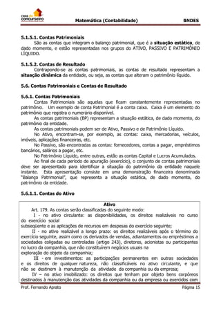 Matemática (Contabilidade) BNDES
Prof. Fernando Aprato Página 15
5.1.5.1. Contas Patrimoniais
São as contas que integram o balanço patrimonial, que é a situação estática, de
dado momento, e estão representadas nos grupos do ATIVO, PASSIVO E PATRIMÔNIO
LÍQUIDO.
5.1.5.2. Contas de Resultado
Contrapondo-se as contas patrimoniais, as contas de resultado representam a
situação dinâmica da entidade, ou seja, as contas que alteram o patrimônio líquido.
5.6. Contas Patrimoniais e Contas de Resultado
5.6.1. Contas Patrimoniais
Contas Patrimoniais são aquelas que ficam constantemente representadas no
patrimônio. Um exemplo de conta Patrimonial é a conta caixa. Caixa é um elemento do
patrimônio que registra o numerário disponível.
As contas patrimoniais (BP) representam a situação estática, de dado momento, do
patrimônio da entidade.
As contas patrimoniais podem ser de Ativo, Passivo e de Patrimônio Líquido.
No Ativo, encontram-se, por exemplo, as contas: caixa, mercadorias, veículos,
imóveis, aplicações financeiras, etc.
No Passivo, são encontradas as contas: fornecedores, contas a pagar, empréstimos
bancários, salários a pagar, etc.
No Patrimônio Líquido, entre outras, estão as contas Capital e Lucros Acumulados.
Ao final de cada período de apuração (exercício), o conjunto de contas patrimoniais
deve ser apresentado para identificar a situação do patrimônio da entidade naquele
instante. Esta apresentação consiste em uma demonstração financeira denominada
“Balanço Patrimonial”, que representa a situação estática, de dado momento, do
patrimônio da entidade.
5.6.1.1. Contas do Ativo
Ativo
Art. 179. As contas serão classificadas do seguinte modo:
I - no ativo circulante: as disponibilidades, os direitos realizáveis no curso
do exercício social
subseqüente e as aplicações de recursos em despesas do exercício seguinte;
II - no ativo realizável a longo prazo: os direitos realizáveis após o término do
exercício seguinte, assim como os derivados de vendas, adiantamentos ou empréstimos a
sociedades coligadas ou controladas (artigo 243), diretores, acionistas ou participantes
no lucro da companhia, que não constituírem negócios usuais na
exploração do objeto da companhia;
III - em investimentos: as participações permanentes em outras sociedades
e os direitos de qualquer natureza, não classificáveis no ativo circulante, e que
não se destinem à manutenção da atividade da companhia ou da empresa;
IV – no ativo imobilizado: os direitos que tenham por objeto bens corpóreos
destinados à manutenção das atividades da companhia ou da empresa ou exercidos com
 