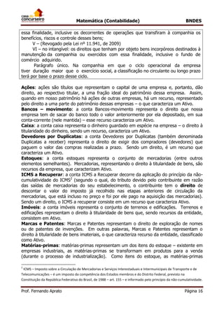 Matemática (Contabilidade) BNDES
Prof. Fernando Aprato Página 16
essa finalidade, inclusive os decorrentes de operações que transfiram à companhia os
benefícios, riscos e controle desses bens;
V – (Revogado pela Lei nº 11.941, de 2009)
VI – no intangível: os direitos que tenham por objeto bens incorpóreos destinados à
manutenção da companhia ou exercidos com essa finalidade, inclusive o fundo de
comércio adquirido.
Parágrafo único. Na companhia em que o ciclo operacional da empresa
tiver duração maior que o exercício social, a classificação no circulante ou longo prazo
terá por base o prazo desse ciclo.
Ações: ações são títulos que representam o capital de uma empresa e, portanto, dão
direito, ao respectivo titular, a uma fração ideal do patrimônio dessa empresa. Assim,
quando em nosso patrimônio há ações de outras empresas, há um recurso, representado
pelo direito a uma parte do patrimônio dessas empresas – o que caracteriza um Ativo.
Bancos – movimento: a conta Bancos-movimento representa o direito que nossa
empresa tem de sacar do banco todo o valor anteriormente por ela depositado, em sua
conta-corrente (nele mantida) – esse recurso caracteriza um Ativo.
Caixa: a conta caixa representa o dinheiro guardado em espécie na empresa – o direito à
titularidade do dinheiro, sendo um recurso, caracteriza um Ativo.
Devedores por Duplicatas: a conta Devedores por Duplicatas (também denominada
Duplicatas a receber) representa o direito de exigir dos compradores (devedores) que
paguem o valor das compras realizadas a prazo. Sendo um direito, é um recurso que
caracteriza um Ativo.
Estoques: a conta estoques representa o conjunto de mercadorias (entre outros
elementos semelhantes). Mercadorias, representando o direito à titularidade de bens, são
recursos da empresa, que caracterizam Ativo.
ICMS a Recuperar: a conta ICMS a Recuperar decorre da aplicação do princípio da não-
cumulatividade do ICMS2
(segundo o qual, do tributo devido pelo contribuinte em razão
das saídas de mercadorias do seu estabelecimento, o contribuinte tem o direito de
descontar o valor do imposto já recolhido nas etapas anteriores de circulação da
mercadorias, que está incluso no preço e foi por ele pago na aquisição das mercadorias).
Sendo um direito, o ICMS a recuperar consiste em um recurso que caracteriza Ativo.
Imóveis: a conta imóveis representa o conjunto de terrenos e edificações. Terrenos e
edificações representam o direito à titularidade de bens que, sendo recursos da entidade,
consistem em Ativo.
Marcas e Patentes: Marcas e Patentes representam o direito de exploração de nomes
ou de patentes de invenções. Em outras palavras, Marcas e Patentes representam o
direito à titularidade de bens imateriais, o que caracteriza recurso da entidade, classificado
como Ativo.
Matérias-primas: matérias-primas representam um dos itens do estoque – existente em
empresas industriais, as matérias-primas se transformam em produtos para a venda
(durante o processo de industrialização). Como itens do estoque, as matérias-primas
2
ICMS – Imposto sobre a Circulação de Mercadorias e Serviços Interestaduais e Intermunicipais de Transporte e de
Telecomunicações – é um imposto da competência dos Estados membros e do Distrito Federal, previsto na
Constituição da República Federativa do Brasil, de 1988 – art. 155 – e informado pelo princípio da não-cumulatividade.
 