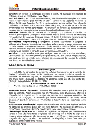 Matemática (Contabilidade) BNDES
Prof. Fernando Aprato Página 17
consistem em direitos à titularidade de bens e, assim, na qualidade de recursos da
entidade, devem ser classificadas como Ativo.
Mercado aberto: pelo nome “mercado aberto”, são referenciadas aplicações financeiras
realizadas por empresas (notadamente em CDBs – Certificados de Depósitos Bancários – e
RDBs – Registros de Depósitos Bancários – entre outras). A característica deste elemento
patrimonial é o direito que a empresa investidora possui, de receber o valor de seu
investimento (nos termos contratados). Na qualidade de direitos, os investimentos em
mercado aberto representam recursos, que ficam classificados como Ativo.
Produtos: produtos são o resultado da manipulação, por empresas industriais, de
matérias-primas (com a utilização de mão de obra direta e custos indiretos de fabricação)
com o objetivo de conseguir itens para venda. O direito à titularidade desses bens, os
produtos, caracteriza recurso da entidade, que deve ser classificado como Ativo.
Suprimentos (empréstimos) a coligadas: o nome “suprimentos a coligadas” é
utilizado para designar empréstimos concedidos pela empresa a outras empresas, que
com ela possuam uma relação societária. Tendo concedido um empréstimo, a empresa
fica com o direito de exigir que o valor emprestado seja devolvido. Esse direito caracteriza
um recurso da entidade e, portanto, deve ser classificado como Ativo.
Veículos: o nome veículos serve para designar todos os carros, motos, caminhões,
caminhonetes, etc. utilizados pela empresa para transporte. São direitos (de propriedade,
uso etc.) que têm por objeto bens (veículos), caracterizadores de recursos da entidade
que devem ser classificados como Ativos.
5.6.1.2. Contas do Passivo
Passivo Exigível
Art. 180. As obrigações da companhia, inclusive financiamentos para aquisição de
direitos do ativo não circulante, serão classificadas no passivo circulante, quando se
vencerem no exercício seguinte, e no passivo não circulante, se tiverem vencimento
em prazo maior, observado o disposto no parágrafo único do art. 179 desta Lei.
(Redação dada pela Lei nº 11.941, de 2009)
Resultados de Exercícios Futuros
Art. 181. (Revogado pela Lei nº 11.941, de 2009)
Acionistas, conta Dividendos: Dividendos são definidos como a parte do lucro que
cabe ao acionista. Assim, quando se fala em “Acionistas, conta Dividendos”, refere-se à
obrigação que a empresa tem de entregar uma parte de seus lucros aos acionistas. Na
qualidade de obrigação, o elemento patrimonial denominado “Acionistas, conta
Dividendos” (também denominado “Dividendos a Pagar”) deve ser classificado como
Passivo.
Bancos-conta empréstimos: empréstimos tomados em bancos pela empresa resultam
na obrigação da empresa pagar por esse valor tomado. Na qualidade de obrigação, a
conta “Banco-conta empréstimos” é caracterizada como uma conta de passivo.
Credores por duplicatas: os “Credores por duplicatas” são aqueles que, tendo realizado
vendas a prazo (de mercadorias compradas pela empresa) têm o direito de exigir que a
empresa pague pelas mercadorias compradas, por conseqüência, nossa empresa tem a
obrigação de pagar por elas. Na qualidade de obrigação, a conta “Credores por
duplicatas” é classificada como Passivo.
 
