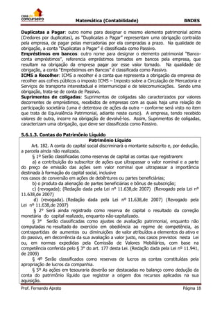 Matemática (Contabilidade) BNDES
Prof. Fernando Aprato Página 18
Duplicatas a Pagar: outro nome para designar o mesmo elemento patrimonial acima
(Credores por duplicatas), as “Duplicatas a Pagar” representam uma obrigação contraída
pela empresa, de pagar pelas mercadorias por ela compradas a prazo. Na qualidade de
obrigação, a conta “Duplicatas a Pagar” é classificada como Passivo.
Empréstimos em bancos: outro nome para designar o elemento patrimonial “Banco-
conta empréstimos”, referencia empréstimos tomados em bancos pela empresa, que
resultam na obrigação da empresa pagar por esse valor tomado. Na qualidade de
obrigação, a conta “Empréstimos em Bancos” é classificada como Passivo.
ICMS a Recolher: ICMS a recolher é a conta que representa a obrigação da empresa de
recolher aos cofres públicos o imposto ICMS – Imposto sobre a Circulação de Mercadoria e
Serviços de transporte interestadual e intermunicipal e de telecomunicações. Sendo uma
obrigação, trata-se de conta de Passivo.
Suprimentos de coligadas: Suprimentos de coligadas são caracterizados por valores
decorrentes de empréstimos, recebidos de empresas com as quais haja uma relação de
participação societária (uma é detentora de ações da outra – conforme será visto no item
que trata de Equivalência Patrimonial, adiante neste curso). A empresa, tendo recebido
valores de outra, incorre na obrigação de devolvê-los. Assim, Suprimentos de coligadas,
caracterizam uma obrigação, que deve ser classificada como Passivo.
5.6.1.3. Contas do Patrimônio Líquido
Patrimônio Líquido
Art. 182. A conta do capital social discriminará o montante subscrito e, por dedução,
a parcela ainda não realizada.
§ 1º Serão classificadas como reservas de capital as contas que registrarem:
a) a contribuição do subscritor de ações que ultrapassar o valor nominal e a parte
do preço de emissão das ações sem valor nominal que ultrapassar a importância
destinada à formação do capital social, inclusive
nos casos de conversão em ações de debêntures ou partes beneficiárias;
b) o produto da alienação de partes beneficiárias e bônus de subscrição;
c) (revogada); (Redação dada pela Lei nº 11.638,de 2007) (Revogado pela Lei nº
11.638,de 2007)
d) (revogada). (Redação dada pela Lei nº 11.638,de 2007) (Revogado pela
Lei nº 11.638,de 2007)
§ 2° Será ainda registrado como reserva de capital o resultado da correção
monetária do capital realizado, enquanto não-capitalizado.
§ 3° Serão classificadas como ajustes de avaliação patrimonial, enquanto não
computadas no resultado do exercício em obediência ao regime de competência, as
contrapartidas de aumentos ou diminuições de valor atribuídos a elementos do ativo e
do passivo, em decorrência da sua avaliação a valor justo, nos casos previstos nesta Lei
ou, em normas expedidas pela Comissão de Valores Mobiliários, com base na
competência conferida pelo § 3° do art. 177 desta Lei. (Redação dada pela Lei nº 11.941,
de 2009)
§ 4º Serão classificados como reservas de lucros as contas constituídas pela
apropriação de lucros da companhia.
§ 5º As ações em tesouraria deverão ser destacadas no balanço como dedução da
conta do patrimônio líquido que registrar a origem dos recursos aplicados na sua
aquisição.
 