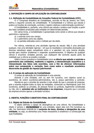 Matemática (Contabilidade) BNDES
Prof. Fernando Aprato Página 1
1. DEFINIÇÃO E CAMPO DE APLICAÇÃO DA CONTABILIDADE
1.1. Definição de Contabilidade do Conselho Federal de Contabilidade (CFC)
O 1° Congresso Brasileiro de Contabilistas, ocorrido no Rio de Janeiro, em 1924,
definiu o seguinte conceito de contabilidade: ”A Contabilidade é a Ciência que estuda e
pratica as funções de orientação, controle e registro relativas à administração econômica”.
A Contabilidade é, portanto, uma ciência que estuda e pratica suas funções a partir
dos fatos contábeis produzidos pela entidade em determinado período.
Em vários livros, a Contabilidade é apresentada como sendo a ciência que estuda e
patrimônio e apresenta:
a) a azienda como seu campo;
b) o patrimônio como seu objeto;
c) as partidas dobradas como o método por ela eleito.
Por ciência, entende-se uma atividade rigorosa de estudo. Não é uma atividade
qualquer, mas uma atividade rigorosa – em que os resultados e conclusões alcançados por
diversos estudiosos sejam compatíveis entre si e apontem em uma mesma direção,
servido para resolver problemas e responder questionamentos. O Objetivo de qualquer
ciência é encontrar verdades parciais, que expliquem tão somente aquela parte da
realidade que a ciência se propõe a estudar.
Hilário Franco conceitua a Contabilidade como a ciência que estuda e controla o
patrimônio das entidades, mediante o registro, a demonstração expositiva e a
interpretação dos fatos nele ocorridos, com o fim de oferecer informações
sobre sua composição e variação, bem como sobre o resultado econômico
decorrente da gestão da riqueza patrimonial.
1.2. O campo de aplicação da Contabilidade
O campo de aplicação da Contabilidade é uma azienda.
Azienda é uma entidade, com ou sem fim lucrativo, com objetivo social ou
econômico, de ordem econômico-administrativa, isto é, possui patrimônio a controlar.
Denota-se que o conceito de azienda é mais amplo do que o conceito de empresa,
pois a azienda engloba todos os tipos de entidades, comerciais ou filantrópicas (sem fins
lucrativos), públicas ou privadas, de pessoas físicas ou jurídicas, legalmente constituídas
ou não, isto é, aziendas são as instituições e as empresas, enquanto que o conceito
de empresa envolve apenas a atividade lucrativa.
2. OBJETO, FUNÇÕES E OBJETIVO FINAL DA CONTABILIDADE
2.1. Objeto de Estudo da Contabilidade
O objeto delimita o campo de abrangência de uma ciência. Na Contabilidade o
objeto é sempre o PATRIMÔNIO de uma entidade, sejam elas com fins lucrativos ou
não. Por Patrimônio entende-se o conjunto de bens, direitos e obrigações de uma
entidade, ou seja, os elementos e/ou meios necessários à existência e a consecução das
suas finalidades.
 