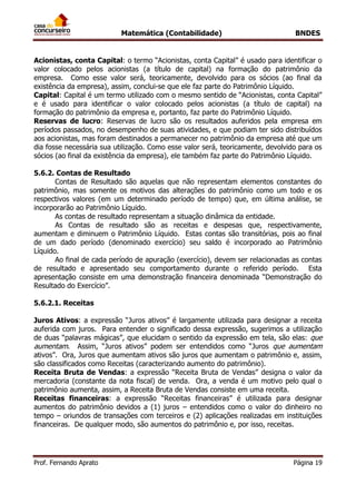 Matemática (Contabilidade) BNDES
Prof. Fernando Aprato Página 19
Acionistas, conta Capital: o termo “Acionistas, conta Capital” é usado para identificar o
valor colocado pelos acionistas (a título de capital) na formação do patrimônio da
empresa. Como esse valor será, teoricamente, devolvido para os sócios (ao final da
existência da empresa), assim, conclui-se que ele faz parte do Patrimônio Líquido.
Capital: Capital é um termo utilizado com o mesmo sentido de “Acionistas, conta Capital”
e é usado para identificar o valor colocado pelos acionistas (a título de capital) na
formação do patrimônio da empresa e, portanto, faz parte do Patrimônio Líquido.
Reservas de lucro: Reservas de lucro são os resultados auferidos pela empresa em
períodos passados, no desempenho de suas atividades, e que podiam ter sido distribuídos
aos acionistas, mas foram destinados a permanecer no patrimônio da empresa até que um
dia fosse necessária sua utilização. Como esse valor será, teoricamente, devolvido para os
sócios (ao final da existência da empresa), ele também faz parte do Patrimônio Líquido.
5.6.2. Contas de Resultado
Contas de Resultado são aquelas que não representam elementos constantes do
patrimônio, mas somente os motivos das alterações do patrimônio como um todo e os
respectivos valores (em um determinado período de tempo) que, em última análise, se
incorporarão ao Patrimônio Líquido.
As contas de resultado representam a situação dinâmica da entidade.
As Contas de resultado são as receitas e despesas que, respectivamente,
aumentam e diminuem o Patrimônio Líquido. Estas contas são transitórias, pois ao final
de um dado período (denominado exercício) seu saldo é incorporado ao Patrimônio
Líquido.
Ao final de cada período de apuração (exercício), devem ser relacionadas as contas
de resultado e apresentado seu comportamento durante o referido período. Esta
apresentação consiste em uma demonstração financeira denominada “Demonstração do
Resultado do Exercício”.
5.6.2.1. Receitas
Juros Ativos: a expressão “Juros ativos” é largamente utilizada para designar a receita
auferida com juros. Para entender o significado dessa expressão, sugerimos a utilização
de duas “palavras mágicas”, que elucidam o sentido da expressão em tela, são elas: que
aumentam. Assim, “Juros ativos” podem ser entendidos como “Juros que aumentam
ativos”. Ora, Juros que aumentam ativos são juros que aumentam o patrimônio e, assim,
são classificados como Receitas (caracterizando aumento do patrimônio).
Receita Bruta de Vendas: a expressão “Receita Bruta de Vendas” designa o valor da
mercadoria (constante da nota fiscal) de venda. Ora, a venda é um motivo pelo qual o
patrimônio aumenta, assim, a Receita Bruta de Vendas consiste em uma receita.
Receitas financeiras: a expressão “Receitas financeiras” é utilizada para designar
aumentos do patrimônio devidos a (1) juros – entendidos como o valor do dinheiro no
tempo – oriundos de transações com terceiros e (2) aplicações realizadas em instituições
financeiras. De qualquer modo, são aumentos do patrimônio e, por isso, receitas.
 