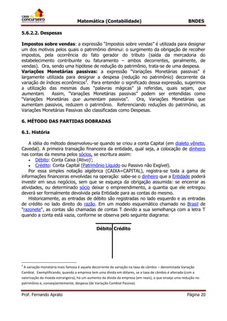 Matemática (Contabilidade) BNDES
Prof. Fernando Aprato Página 20
5.6.2.2. Despesas
Impostos sobre vendas: a expressão “Impostos sobre vendas” é utilizada para designar
um dos motivos pelos quais o patrimônio diminui: o surgimento da obrigação de recolher
impostos, pela ocorrência do fato gerador do tributo (saída da mercadoria do
estabelecimento contribuinte ou faturamento – ambos decorrentes, geralmente, de
vendas). Ora, sendo uma hipótese de redução do patrimônio, trata-se de uma despesa.
Variações Monetárias passivas: a expressão “Variações Monetárias passivas” é
largamente utilizada para designar a despesa (redução no patrimônio) decorrente da
variação de índices econômicos3
. Para entender o significado dessa expressão, sugerimos
a utilização das mesmas duas “palavras mágicas” já referidas, quais sejam, que
aumentam. Assim, “Variações Monetárias passivas” podem ser entendidas como
“Variações Monetárias que aumentam passivos”. Ora, Variações Monetárias que
aumentam passivos, reduzem o patrimônio. Referenciando reduções do patrimônio, as
Variações Monetárias Passivas são classificadas como Despesas.
6. MÉTODO DAS PARTIDAS DOBRADAS
6.1. História
A idéia do método desenvolveu-se quando se criou a conta Capital (em dialeto vêneto,
Cavedal). A primeira transação financeira da entidade, qual seja, a colocação de dinheiro
nas contas da mesma pelos sócios, se escritura assim:
 Débito: Conta Caixa (Ativo)';
 Crédito: Conta Capital (Patrimônio Líquido ou Passivo não Exgível).
Por essa simples notação algébrica (CAIXA=CAPITAL), registra-se toda a gama de
informações financeiras envolvidas na operação: sabe-se o dinheiro que a Entidade poderá
investir em seus negócios, sem que se esqueça da obrigação assumida: se encerrar as
atividades, ou determinado sócio deixar o empreendimento, a quantia que ele entregou
deverá ser formalmente devolvida pela Entidade para as contas do mesmo.
Historicamente, as entradas de débito são registradas no lado esquerdo e as entradas
de crédito no lado direito do razão. Em um modelo esquemático chamado no Brasil de
"razonete", as contas são chamadas de contas T devido a sua semelhança com a letra T
quando a conta está vazia, conforme se observa pelo seguinte diagrama:
Débito Crédito
3
A variação monetária mais famosa é aquela decorrente da variação na taxa de câmbio – denominada Variação
Cambial. Exemplificando, quando a empresa tem uma dívida em dólares, se a taxa de câmbio é alterada (com a
valorização da moeda estrangeira), há um aumento da dívida da empresa (em reais), o que enseja uma redução no
patrimônio e, conseqüentemente, despesa (de Variação Cambial Passiva).
 