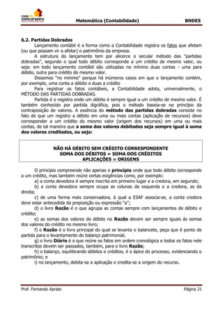 Matemática (Contabilidade) BNDES
Prof. Fernando Aprato Página 21
6.2. Partidas Dobradas
Lançamento contábil é a forma como a Contabilidade registra os fatos que afetam
(ou que possam vir a afetar) o patrimônio da empresa.
A estrutura do lançamento tem por alicerce o secular método das "partidas
dobradas", segundo o qual todo débito corresponde a um crédito de mesmo valor, ou
seja: em todo lançamento contábil são utilizadas no mínimo duas contas - uma para
débito, outra para crédito do mesmo valor.
Dissemos "no mínimo" porque há inúmeros casos em que o lançamento contém,
por exemplo, uma conta a débito e duas a crédito
Para registrar os fatos contábeis, a Contabilidade adota, universalmente, o
MÉTODO DAS PARTIDAS DOBRADAS.
Partida é o registro onde um débito é sempre igual a um crédito de mesmo valor. É
também conhecido por partida digráfica, pois o método baseia-se no princípio da
contraposição de valores. A essência do método das partidas dobradas consiste no
fato de que um registro a débito em uma ou mais contas (aplicação de recursos) deve
corresponder a um crédito do mesmo valor (origem dos recursos) em uma ou mais
contas, de tal maneira que a soma dos valores debitados seja sempre igual á soma
dos valores creditados, ou seja:
NÃO HÁ DÉBITO SEM CRÉDITO CORRESPONDENTE
SOMA DOS DÉBITOS = SOMA DOS CRÉDITOS
APLICAÇÕES = ORIGENS
O princípio compreende não apenas o princípio onde que todo débito corresponde
a um crédito, mas também reúne certas exigências como, por exemplo:
a) a conta devedora é sempre inscrita em primeiro lugar e a credora, em segundo;
b) a conta devedora sempre ocupa as colunas da esquerda e a credora, as da
direita;
c) de uma forma mais conservadora, à qual a ESAF associa-se, a conta credora
deve estar antecedida da preposição ou expressão “a”;
d) o livro Razão é o que agrupa as contas sempre com lançamentos de débito e
crédito;
e) as somas dos valores do débito no Razão devem ser sempre iguais ás somas
dos valores do crédito no mesmo livro;
f) o Razão é o livro principal do qual se levanta o balancete, peça que é ponto de
partida para o levantamento do balanço patrimonial;
g) o livro Diário é o que reúne os fatos em ordem cronológica e todos os fatos nele
transcritos devem ser passados, também, para o livro Razão;
h) o balanço, equilibrando débitos e créditos, é o ápice do processo, evidenciando o
patrimônio; e
i) no lançamento, debita-se a aplicação e credita-se a origem do recurso.
 
