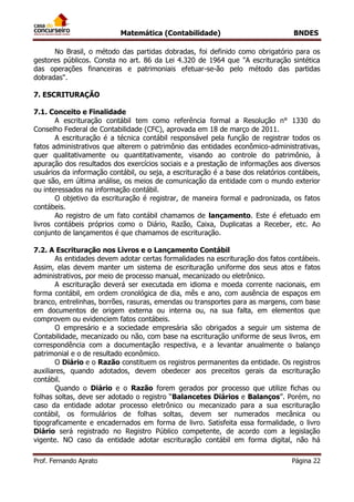 Matemática (Contabilidade) BNDES
Prof. Fernando Aprato Página 22
No Brasil, o método das partidas dobradas, foi definido como obrigatório para os
gestores públicos. Consta no art. 86 da Lei 4.320 de 1964 que "A escrituração sintética
das operações financeiras e patrimoniais efetuar-se-ão pelo método das partidas
dobradas".
7. ESCRITURAÇÃO
7.1. Conceito e Finalidade
A escrituração contábil tem como referência formal a Resolução n° 1330 do
Conselho Federal de Contabilidade (CFC), aprovada em 18 de março de 2011.
A escrituração é a técnica contábil responsável pela função de registrar todos os
fatos administrativos que alterem o patrimônio das entidades econômico-administrativas,
quer qualitativamente ou quantitativamente, visando ao controle do patrimônio, à
apuração dos resultados dos exercícios sociais e a prestação de informações aos diversos
usuários da informação contábil, ou seja, a escrituração é a base dos relatórios contábeis,
que são, em última análise, os meios de comunicação da entidade com o mundo exterior
ou interessados na informação contábil.
O objetivo da escrituração é registrar, de maneira formal e padronizada, os fatos
contábeis.
Ao registro de um fato contábil chamamos de lançamento. Este é efetuado em
livros contábeis próprios como o Diário, Razão, Caixa, Duplicatas a Receber, etc. Ao
conjunto de lançamentos é que chamamos de escrituração.
7.2. A Escrituração nos Livros e o Lançamento Contábil
As entidades devem adotar certas formalidades na escrituração dos fatos contábeis.
Assim, elas devem manter um sistema de escrituração uniforme dos seus atos e fatos
administrativos, por meio de processo manual, mecanizado ou eletrônico.
A escrituração deverá ser executada em idioma e moeda corrente nacionais, em
forma contábil, em ordem cronológica de dia, mês e ano, com ausência de espaços em
branco, entrelinhas, borrões, rasuras, emendas ou transportes para as margens, com base
em documentos de origem externa ou interna ou, na sua falta, em elementos que
comprovem ou evidenciem fatos contábeis.
O empresário e a sociedade empresária são obrigados a seguir um sistema de
Contabilidade, mecanizado ou não, com base na escrituração uniforme de seus livros, em
correspondência com a documentação respectiva, e a levantar anualmente o balanço
patrimonial e o de resultado econômico.
O Diário e o Razão constituem os registros permanentes da entidade. Os registros
auxiliares, quando adotados, devem obedecer aos preceitos gerais da escrituração
contábil.
Quando o Diário e o Razão forem gerados por processo que utilize fichas ou
folhas soltas, deve ser adotado o registro “Balancetes Diários e Balanços”. Porém, no
caso da entidade adotar processo eletrônico ou mecanizado para a sua escrituração
contábil, os formulários de folhas soltas, devem ser numerados mecânica ou
tipograficamente e encadernados em forma de livro. Satisfeita essa formalidade, o livro
Diário será registrado no Registro Público competente, de acordo com a legislação
vigente. NO caso da entidade adotar escrituração contábil em forma digital, não há
 