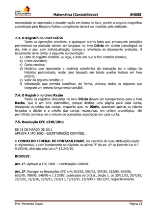 Matemática (Contabilidade) BNDES
Prof. Fernando Aprato Página 23
necessidade de impressão e encadernação em forma de livro, porém o arquivo magnético
autenticado pelo Registro Público competente deverá ser mantido pela entidade.
7.3. O Registro no Livro Diário
Todas as operações ocorridas, e quaisquer outros fatos que provoquem variações
patrimoniais na entidade devem ser lançadas no livro Diário em ordem cronológica de
dia, mês e ano, com individualização, clareza e referência ao documento probante. O
lançamento deve conter a seguinte apresentação:
a) Data de registro contábil, ou seja, a data em que o fato contábil ocorreu;
b) Conta devedora;
c) Conta credora;
d) Histórico que represente a essência econômica da transação ou o código de
histórico padronizado, neste caso baseado em tabela auxiliar inclusa em livro
próprio;
e) Valor do registro contábil; e
f) Informação que permita identificar, de forma, unívoca, todos os registros que
integram um mesmo lançamento contábil.
7.4. O Registro no Livro Razão
Todos os registros efetuados no livro Diário devem ser transportados para o livro
Razão, que é um livro sistemático, porque destina uma página para cada conta,
retratando os saldos das contas, enquanto que, no Diário, aparecem apenas os valores
lançados a débito e a crédito das contas respectivas, em ordem cronológica, não
permitindo conhecer-se o volume de operações registradas em cada conta.
7.5. Resolução CFC 1330/2011
ESOLUÇÃO CFC Nº 1330/11
DE 18 DE MARÇO DE 2011
APROVA A ITG 2000 - ESCRITURAÇÃO CONTÁBIL.
O CONSELHO FEDERAL DE CONTABILIDADE, no exercício de suas atribuições legais
e regimentais, e com fundamento no disposto na alínea “f” do art. 6º do Decreto-Lei n.º
9.295/46, alterado pela Lei n.º 12.249/10,
RESOLVE:
Art. 1º. Aprovar a ITG 2000 – Escrituração Contábil.
Art. 2º. Revogar as Resoluções CFC n.ºs 563/83, 596/85, 597/85, 612/85, 684/90,
685/90, 790/95, 848/99 e 1.115/07, publicadas no D.O.U., Seção 1, de 30/12/83, 29/7/85,
29/7/85, 21/1/86, 27/8/91, 27/8/91, 18/12/95, 12/7/99 e 19/12/07, respectivamente.
 