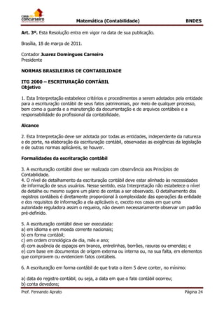 Matemática (Contabilidade) BNDES
Prof. Fernando Aprato Página 24
Art. 3º. Esta Resolução entra em vigor na data de sua publicação.
Brasília, 18 de março de 2011.
Contador Juarez Domingues Carneiro
Presidente
NORMAS BRASILEIRAS DE CONTABILIDADE
ITG 2000 – ESCRITURAÇÃO CONTÁBIL
Objetivo
1. Esta Interpretação estabelece critérios e procedimentos a serem adotados pela entidade
para a escrituração contábil de seus fatos patrimoniais, por meio de qualquer processo,
bem como a guarda e a manutenção da documentação e de arquivos contábeis e a
responsabilidade do profissional da contabilidade.
Alcance
2. Esta Interpretação deve ser adotada por todas as entidades, independente da natureza
e do porte, na elaboração da escrituração contábil, observadas as exigências da legislação
e de outras normas aplicáveis, se houver.
Formalidades da escrituração contábil
3. A escrituração contábil deve ser realizada com observância aos Princípios de
Contabilidade.
4. O nível de detalhamento da escrituração contábil deve estar alinhado às necessidades
de informação de seus usuários. Nesse sentido, esta Interpretação não estabelece o nível
de detalhe ou mesmo sugere um plano de contas a ser observado. O detalhamento dos
registros contábeis é diretamente proporcional à complexidade das operações da entidade
e dos requisitos de informação a ela aplicáveis e, exceto nos casos em que uma
autoridade reguladora assim o requeira, não devem necessariamente observar um padrão
pré-definido.
5. A escrituração contábil deve ser executada:
a) em idioma e em moeda corrente nacionais;
b) em forma contábil;
c) em ordem cronológica de dia, mês e ano;
d) com ausência de espaços em branco, entrelinhas, borrões, rasuras ou emendas; e
e) com base em documentos de origem externa ou interna ou, na sua falta, em elementos
que comprovem ou evidenciem fatos contábeis.
6. A escrituração em forma contábil de que trata o item 5 deve conter, no mínimo:
a) data do registro contábil, ou seja, a data em que o fato contábil ocorreu;
b) conta devedora;
 