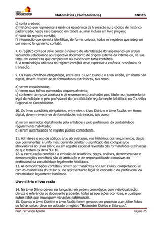 Matemática (Contabilidade) BNDES
Prof. Fernando Aprato Página 25
c) conta credora;
d) histórico que represente a essência econômica da transação ou o código de histórico
padronizado, neste caso baseado em tabela auxiliar inclusa em livro próprio;
e) valor do registro contábil;
f) informação que permita identificar, de forma unívoca, todos os registros que integram
um mesmo lançamento contábil.
7. O registro contábil deve conter o número de identificação do lançamento em ordem
sequencial relacionado ao respectivo documento de origem externa ou interna ou, na sua
falta, em elementos que comprovem ou evidenciem fatos contábeis.
8. A terminologia utilizada no registro contábil deve expressar a essência econômica da
transação.
9. Os livros contábeis obrigatórios, entre eles o Livro Diário e o Livro Razão, em forma não
digital, devem revestir-se de formalidades extrínsecas, tais como:
a) serem encadernados;
b) terem suas folhas numeradas sequencialmente;
c) conterem termo de abertura e de encerramento assinados pelo titular ou representante
legal da entidade e pelo profissional da contabilidade regularmente habilitado no Conselho
Regional de Contabilidade.
10. Os livros contábeis obrigatórios, entre eles o Livro Diário e o Livro Razão, em forma
digital, devem revestir-se de formalidades extrínsecas, tais como:
a) serem assinados digitalmente pela entidade e pelo profissional da contabilidade
regularmente habilitado;
b) serem autenticados no registro público competente.
11. Admite-se o uso de códigos e/ou abreviaturas, nos históricos dos lançamentos, desde
que permanentes e uniformes, devendo constar o significado dos códigos e/ou
abreviaturas no Livro Diário ou em registro especial revestido das formalidades extrínsecas
de que tratam os itens 9 e 10.
12. A escrituração contábil e a emissão de relatórios, peças, análises, demonstrativos e
demonstrações contábeis são de atribuição e de responsabilidade exclusivas do
profissional da contabilidade legalmente habilitado.
13. As demonstrações contábeis devem ser transcritas no Livro Diário, completando-se
com as assinaturas do titular ou de representante legal da entidade e do profissional da
contabilidade legalmente habilitado.
Livro diário e livro razão
14. No Livro Diário devem ser lançadas, em ordem cronológica, com individualização,
clareza e referência ao documento probante, todas as operações ocorridas, e quaisquer
outros fatos que provoquem variações patrimoniais.
15. Quando o Livro Diário e o Livro Razão forem gerados por processo que utilize fichas
ou folhas soltas, deve ser adotado o registro “Balancetes Diários e Balanços”.
 