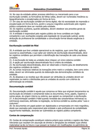 Matemática (Contabilidade) BNDES
Prof. Fernando Aprato Página 26
16. No caso da entidade adotar processo eletrônico ou mecanizado para a sua
escrituração contábil, os formulários de folhas soltas, devem ser numerados mecânica ou
tipograficamente e encadernados em forma de livro.
17. Em caso de escrituração contábil em forma digital, não há necessidade de impressão e
encadernação em forma de livro, porém o arquivo magnético autenticado pelo registro
público competente deve ser mantido pela entidade.
18. Os registros auxiliares, quando adotados, devem obedecer aos preceitos gerais da
escrituração contábil.
19. A entidade é responsável pelo registro público de livros contábeis em órgão
competente e por averbações exigidas pela legislação de recuperação judicial, sendo
atribuição do profissional de contabilidade a comunicação formal dessas exigências à
entidade.
Escrituração contábil de filial
20. A entidade que tiver unidade operacional ou de negócios, quer como filial, agência,
sucursal ou assemelhada, e que optar por sistema de escrituração descentralizado, deve
ter registros contábeis que permitam a identificação das transações de cada uma dessas
unidades.
21. A escrituração de todas as unidades deve integrar um único sistema contábil.
22. A opção por escrituração descentralizada fica a critério da entidade.
23. Na escrituração descentralizada, deve ser observado o mesmo grau de detalhamento
dos registros contábeis da matriz.
24. As contas recíprocas relativas às transações entre matriz e unidades, bem como entre
estas, devem ser eliminadas quando da elaboração das demonstrações contábeis da
entidade.
25. As despesas e as receitas que não possam ser atribuídas às unidades devem ser
registradas na matriz e distribuídas para as unidades de acordo com critérios da
administração da entidade.
Documentação contábil
26. Documentação contábil é aquela que comprova os fatos que originam lançamentos na
escrituração da entidade e compreende todos os documentos, livros, papéis, registros e
outras peças, de origem interna ou externa, que apoiam ou componham a escrituração.
27. A documentação contábil é hábil quando revestida das características intrínsecas ou
extrínsecas essenciais, definidas na legislação, na técnica-contábil ou aceitas pelos “usos e
costumes”.
28. Os documentos em papel podem ser digitalizados e armazenados em meio magnético,
desde que assinados pelo responsável pela entidade e pelo profissional da contabilidade
regularmente habilitado, devendo ser submetidos ao registro público competente.
Contas de compensação
29. Contas de compensação constituem sistema próprio para controle e registro dos fatos
relevantes que resultam em assunção de direitos e obrigações da entidade cujos efeitos
materializar-se-ão no futuro e que possam se traduzir em modificações no patrimônio da
 