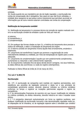 Matemática (Contabilidade) BNDES
Prof. Fernando Aprato Página 27
entidade.
30. Exceto quando de uso mandatório por ato de órgão regulador, a escrituração das
contas de compensação não é obrigatória. Nos casos em que não forem utilizadas, a
entidade deve assegurar-se que possui outros mecanismos que permitam acumular as
informações que de outra maneira estariam controladas nas contas de compensação.
Retificação de lançamento contábil
31. Retificação de lançamento é o processo técnico de correção de registro realizado com
erro na escrituração contábil da entidade e pode ser feito por meio de:
a) estorno;
b) transferência; e
c) complementação.
32. Em qualquer das formas citadas no item 31, o histórico do lançamento deve precisar o
motivo da retificação, a data e a localização do lançamento de origem.
33. O estorno consiste em lançamento inverso àquele feito erroneamente, anulando-o
totalmente.
34. Lançamento de transferência é aquele que promove a regularização de conta
indevidamente debitada ou creditada, por meio da transposição do registro para a conta
adequada.
35. Lançamento de complementação é aquele que vem posteriormente complementar,
aumentando ou reduzindo o valor anteriormente registrado.
36. Os lançamentos realizados fora da época devida devem consignar, nos seus históricos,
as datas efetivas das ocorrências e a razão do registro extemporâneo.
Publicada no Diário Oficial da União de 22 de março de 2011.
7.6. Lei n° 6.404/76
Escrituração
Art. 177. A escrituração da companhia será mantida em registros permanentes, com
obediência aos preceitos da legislação comercial e desta Lei e aos princípios de
contabilidade geralmente aceitos, devendo observar métodos ou critérios contábeis
uniformes no tempo e registrar as mutações patrimoniais segundo o regime de
competência.
§ 1º As demonstrações financeiras do exercício em que houver modificação de métodos
ou critérios contábeis, de efeitos relevantes, deverão indicá-la em nota e ressaltar esses
efeitos.
§ 2 º A companhia observará exclusivamente em livros ou registros auxiliares, sem
qualquer modificação da escrituração mercantil e das demonstrações reguladas nesta Lei,
as disposições da lei tributária, ou de legislação especial sobre a atividade que constitui
 
