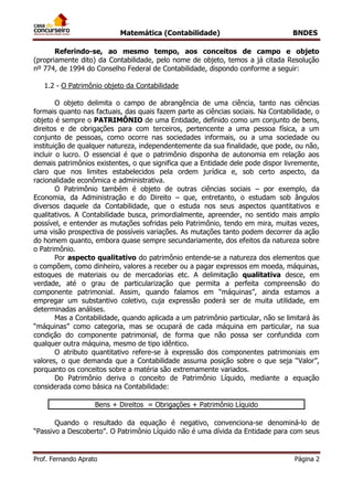 Matemática (Contabilidade) BNDES
Prof. Fernando Aprato Página 2
Referindo-se, ao mesmo tempo, aos conceitos de campo e objeto
(propriamente dito) da Contabilidade, pelo nome de objeto, temos a já citada Resolução
nº 774, de 1994 do Conselho Federal de Contabilidade, dispondo conforme a seguir:
1.2 - O Patrimônio objeto da Contabilidade
O objeto delimita o campo de abrangência de uma ciência, tanto nas ciências
formais quanto nas factuais, das quais fazem parte as ciências sociais. Na Contabilidade, o
objeto é sempre o PATRIMÔNIO de uma Entidade, definido como um conjunto de bens,
direitos e de obrigações para com terceiros, pertencente a uma pessoa física, a um
conjunto de pessoas, como ocorre nas sociedades informais, ou a uma sociedade ou
instituição de qualquer natureza, independentemente da sua finalidade, que pode, ou não,
incluir o lucro. O essencial é que o patrimônio disponha de autonomia em relação aos
demais patrimônios existentes, o que significa que a Entidade dele pode dispor livremente,
claro que nos limites estabelecidos pela ordem jurídica e, sob certo aspecto, da
racionalidade econômica e administrativa.
O Patrimônio também é objeto de outras ciências sociais – por exemplo, da
Economia, da Administração e do Direito – que, entretanto, o estudam sob ângulos
diversos daquele da Contabilidade, que o estuda nos seus aspectos quantitativos e
qualitativos. A Contabilidade busca, primordialmente, apreender, no sentido mais amplo
possível, e entender as mutações sofridas pelo Patrimônio, tendo em mira, muitas vezes,
uma visão prospectiva de possíveis variações. As mutações tanto podem decorrer da ação
do homem quanto, embora quase sempre secundariamente, dos efeitos da natureza sobre
o Patrimônio.
Por aspecto qualitativo do patrimônio entende-se a natureza dos elementos que
o compõem, como dinheiro, valores a receber ou a pagar expressos em moeda, máquinas,
estoques de materiais ou de mercadorias etc. A delimitação qualitativa desce, em
verdade, até o grau de particularização que permita a perfeita compreensão do
componente patrimonial. Assim, quando falamos em “máquinas”, ainda estamos a
empregar um substantivo coletivo, cuja expressão poderá ser de muita utilidade, em
determinadas análises.
Mas a Contabilidade, quando aplicada a um patrimônio particular, não se limitará às
“máquinas” como categoria, mas se ocupará de cada máquina em particular, na sua
condição do componente patrimonial, de forma que não possa ser confundida com
qualquer outra máquina, mesmo de tipo idêntico.
O atributo quantitativo refere-se à expressão dos componentes patrimoniais em
valores, o que demanda que a Contabilidade assuma posição sobre o que seja “Valor”,
porquanto os conceitos sobre a matéria são extremamente variados.
Do Patrimônio deriva o conceito de Patrimônio Líquido, mediante a equação
considerada como básica na Contabilidade:
Bens + Direitos = Obrigações + Patrimônio Líquido
Quando o resultado da equação é negativo, convenciona-se denominá-lo de
“Passivo a Descoberto”. O Patrimônio Líquido não é uma dívida da Entidade para com seus
 