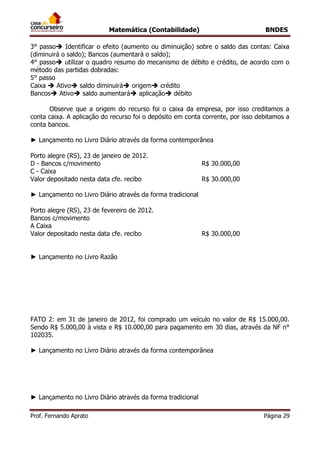 Matemática (Contabilidade) BNDES
Prof. Fernando Aprato Página 29
3° passo Identificar o efeito (aumento ou diminuição) sobre o saldo das contas: Caixa
(diminuirá o saldo); Bancos (aumentará o saldo);
4° passo utilizar o quadro resumo do mecanismo de débito e crédito, de acordo com o
método das partidas dobradas:
5° passo
Caixa  Ativo saldo diminuirá origem crédito
Bancos Ativo saldo aumentará aplicação débito
Observe que a origem do recurso foi o caixa da empresa, por isso creditamos a
conta caixa. A aplicação do recurso foi o depósito em conta corrente, por isso debitamos a
conta bancos.
► Lançamento no Livro Diário através da forma contemporânea
Porto alegre (RS), 23 de janeiro de 2012.
D - Bancos c/movimento R$ 30.000,00
C - Caixa
Valor depositado nesta data cfe. recibo R$ 30.000,00
► Lançamento no Livro Diário através da forma tradicional
Porto alegre (RS), 23 de fevereiro de 2012.
Bancos c/movimento
A Caixa
Valor depositado nesta data cfe. recibo R$ 30.000,00
► Lançamento no Livro Razão
FATO 2: em 31 de janeiro de 2012, foi comprado um veículo no valor de R$ 15.000,00.
Sendo R$ 5.000,00 à vista e R$ 10.000,00 para pagamento em 30 dias, através da NF n°
102035.
► Lançamento no Livro Diário através da forma contemporânea
► Lançamento no Livro Diário através da forma tradicional
 