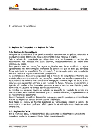 Matemática (Contabilidade) BNDES
Prof. Fernando Aprato Página 30
► Lançamento no Livro Razão
9. Regime de Competência e Regime de Caixa
9.1. Regime de Competência
O regime de competência é um princípio contábil, que deve ser, na prática, estendido a
qualquer alteração patrimonial, independentemente de sua natureza e origem.
Sob o método de competência, os efeitos financeiros das transações e eventos são
reconhecidos nos períodos nos quais ocorrem, independentemente de terem sido
recebidos ou pagos.
Isto permite que as transações sejam registradas nos livros contábeis e sejam
apresentadas nas demonstrações financeiras do período no qual os bens (ou serviços)
foram entregues ou executados (ou recebidos). É apresentada assim uma associação
entre as receitas e os gastos necessários para gerá-las.
As demonstrações financeiras preparadas sob o método de competência informam aos
usuários não somente a respeito das transações passadas, que envolvem pagamentos e
recebimentos de dinheiro, mas também das obrigações a serem pagas no futuro e dos
recursos que representam dinheiro a ser recebido no futuro. Portanto, proporcionam o
tipo de informações sobre transações passadas e outros eventos, que são de grande
relevância aos usuários na tomada de decisões econômicas.
As receitas e as despesas devem ser incluídas na apuração do resultado do período em
que ocorrerem, sempre simultaneamente quando se correlacionarem, independentemente
de recebimento ou pagamento.
O reconhecimento simultâneo das receitas e despesas, quando correlatas, é conseqüência
natural do respeito ao período em que ocorrer sua geração.
Para todos os efeitos, as Normas Brasileiras de Contabilidade elegem o regime de
competência como único parâmetro válido, portanto, de utilização compulsória no meio
empresarial.
9.2. Regime de Caixa
Sob o regime de caixa, os recebimentos e os pagamentos são reconhecidos unicamente
quando se recebe ou se paga mediante dinheiro ou equivalente.
 