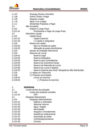Matemática (Contabilidade) BNDES
Prof. Fernando Aprato Página 34
2.1.07 Encargos Sociais a Recolher
2.1.08 Outros Títulos a Pagar
2.1.09 Aluguéis a pagar
2.1.10 Água e Luz a pagar
2.1.11 Dividendos Propostos a Pagar
2.2 Não Circulante
2.2.01 Exigível a Longo Prazo
2.2.01.01 Promissórias a Pagar de Longo Prazo
2.3 Patrimônio Líquido
2.3.01 Capital Social
2.3.01.01 Capital Subscrito
2.3.01.02 (-) Capital a Integralizar
2.3.02 Reserva de capital
2.3.02.02 Ágio na emissão de ações
2.3.02.03 Alienação de partes beneficiárias
2.3.03 Ajustes de Avaliação Patrimonial
2.3.04 Reservas de Lucros
2.3.04.01 Reserva Legal
2.3.04.02 Reserva Estatutária
2.3.04.03 Reserva para Contingências
2.3.04.04 Reserva de Incentivos Fiscais
2.3.04.05 Reserva de Retenção de Lucros
2.3.04.06 Reserva de Lucros a Realizar
2.3.04.07 Reserva Especial para Divid. Obrigatórios Não Distribuídos
2.3.05 (-) Ações em Tesouraria
2.3.06 (-) Prejuízos Acumulados
2.3.06.01 Lucros do exercício
2.3.06.02 (-) Prejuízos do exercício
3. DESPESAS
3.1 Custos diretos da produção
3.1.01 Custos dos produtos vendidos
3.1.01.01 CMV
3.2 Despesas Operacionais
3.2.01 Despesas Administrativas
3.2.01.01 Salários e ordenados
3.2.01.02 Adicional noturno
3.2.01.03 Água / Esgoto
3.2.01.04 Alimentação
3.2.01.05 Aluguéis e arrendamento
3.2.01.06 Assistência médica/social
3.2.01.07 Associação de classe
3.2.01.08 Contribuição/donativos
3.2.01.09 Correios
 