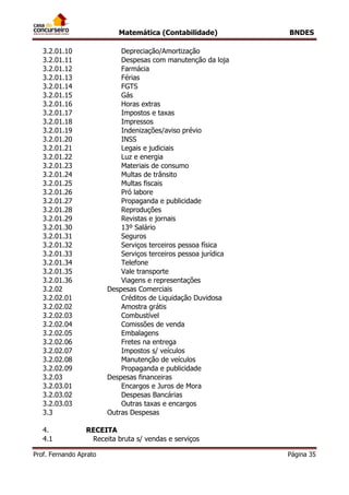 Matemática (Contabilidade) BNDES
Prof. Fernando Aprato Página 35
3.2.01.10 Depreciação/Amortização
3.2.01.11 Despesas com manutenção da loja
3.2.01.12 Farmácia
3.2.01.13 Férias
3.2.01.14 FGTS
3.2.01.15 Gás
3.2.01.16 Horas extras
3.2.01.17 Impostos e taxas
3.2.01.18 Impressos
3.2.01.19 Indenizações/aviso prévio
3.2.01.20 INSS
3.2.01.21 Legais e judiciais
3.2.01.22 Luz e energia
3.2.01.23 Materiais de consumo
3.2.01.24 Multas de trânsito
3.2.01.25 Multas fiscais
3.2.01.26 Pró labore
3.2.01.27 Propaganda e publicidade
3.2.01.28 Reproduções
3.2.01.29 Revistas e jornais
3.2.01.30 13º Salário
3.2.01.31 Seguros
3.2.01.32 Serviços terceiros pessoa física
3.2.01.33 Serviços terceiros pessoa jurídica
3.2.01.34 Telefone
3.2.01.35 Vale transporte
3.2.01.36 Viagens e representações
3.2.02 Despesas Comerciais
3.2.02.01 Créditos de Liquidação Duvidosa
3.2.02.02 Amostra grátis
3.2.02.03 Combustível
3.2.02.04 Comissões de venda
3.2.02.05 Embalagens
3.2.02.06 Fretes na entrega
3.2.02.07 Impostos s/ veículos
3.2.02.08 Manutenção de veículos
3.2.02.09 Propaganda e publicidade
3.2.03 Despesas financeiras
3.2.03.01 Encargos e Juros de Mora
3.2.03.02 Despesas Bancárias
3.2.03.03 Outras taxas e encargos
3.3 Outras Despesas
4. RECEITA
4.1 Receita bruta s/ vendas e serviços
 