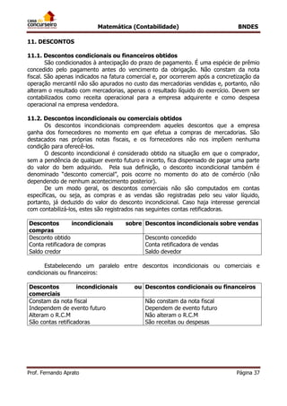 Matemática (Contabilidade) BNDES
Prof. Fernando Aprato Página 37
11. DESCONTOS
11.1. Descontos condicionais ou financeiros obtidos
São condicionados à antecipação do prazo de pagamento. É uma espécie de prêmio
concedido pelo pagamento antes do vencimento da obrigação. Não constam da nota
fiscal. São apenas indicados na fatura comercial e, por ocorrerem após a concretização da
operação mercantil não são apurados no custo das mercadorias vendidas e, portanto, não
alteram o resultado com mercadorias, apenas o resultado líquido do exercício. Devem ser
contabilizados como receita operacional para a empresa adquirente e como despesa
operacional na empresa vendedora.
11.2. Descontos incondicionais ou comerciais obtidos
Os descontos incondicionais compreendem aqueles descontos que a empresa
ganha dos fornecedores no momento em que efetua a compras de mercadorias. São
destacados nas próprias notas fiscais, e os fornecedores não nos impõem nenhuma
condição para oferecê-los.
O desconto incondicional é considerado obtido na situação em que o comprador,
sem a pendência de qualquer evento futuro e incerto, fica dispensado de pagar uma parte
do valor do bem adquirido. Pela sua definição, o desconto incondicional também é
denominado “desconto comercial”, pois ocorre no momento do ato de comércio (não
dependendo de nenhum acontecimento posterior).
De um modo geral, os descontos comerciais não são computados em contas
específicas, ou seja, as compras e as vendas são registradas pelo seu valor líquido,
portanto, já deduzido do valor do desconto incondicional. Caso haja interesse gerencial
com contabilizá-los, estes são registrados nas seguintes contas retificadoras.
Descontos incondicionais sobre
compras
Descontos incondicionais sobre vendas
Desconto obtido
Conta retificadora de compras
Saldo credor
Desconto concedido
Conta retificadora de vendas
Saldo devedor
Estabelecendo um paralelo entre descontos incondicionais ou comerciais e
condicionais ou financeiros:
Descontos incondicionais ou
comerciais
Descontos condicionais ou financeiros
Constam da nota fiscal
Independem de evento futuro
Alteram o R.C.M
São contas retificadoras
Não constam da nota fiscal
Dependem de evento futuro
Não alteram o R.C.M
São receitas ou despesas
 