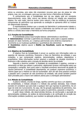 Matemática (Contabilidade) BNDES
Prof. Fernando Aprato Página 3
sócios ou acionistas, pois estes não emprestam recursos para que ela possa ter vida
própria, mas, sim, os entregam, para que com eles forme o Patrimônio da Entidade.
O conhecimento que a Contabilidade tem do seu objeto está em constante
desenvolvimento, como, aliás, ocorre nas demais ciências em relação aos respectivos
objetos. Por esta razão, deve-se aceitar como natural o fato da existência de possíveis
componentes do patrimônio cuja apreensão ou avaliação se apresenta difícil ou inviável
em determinado momento.
É importantíssimo lembrar que o conceito de Patrimônio é juridicamente tratado e,
dessa forma, a Contabilidade deve estudar o Patrimônio nos termos em que o Direito o
define e o Direito deve tratar o Patrimônio de forma compatível.
2.2. Funções da Contabilidade
A Contabilidade possui duas funções básicas: administrativa e econômica
► Administrativa: Controlar o patrimônio da entidade, tanto sobre o aspecto estático
(posição em dado momento, ex: o balanço patrimonial) como dinâmico (representa o
movimento ou as mudanças qualitativas e quantitativas dos elementos).
► Econômica: objetiva apurar o Rédito (ou Resultado, Lucro ou Prejuízo) das
aziendas.
2.3. Objetivo da Contabilidade
O objetivo final da Contabilidade é prover os usuários com informações sobre os
aspectos de natureza econômica, financeira e física do Patrimônio da entidade e suas
mutações, o que compreende registros, demonstrações, análises, diagnósticos e
prognósticos. Estas informações tornam possível a avaliação da situação econômica e
financeira e dão subsídios para a tomada de decisões dentro da entidade.
Segundo a doutrina contábil “a finalidade da contabilidade é registrar, controlar e
demonstrar os fatos que afetam o patrimônio, objetivando fornecer informações sobre sua
composição e variações, bem como sobre o resultado econômico decorrente da gestão da
riqueza patrimonial. A contabilidade desempenha, em qualquer organismo econômico, o
mesmo papel que a História na vida da humanidade. Sem ela não seria possível conhecer
o passado nem o presente da vida econômica da entidade, não sendo também possível
fazer previsões para o futuro nem elaborar planos para a orientação administrativa”.
2.4. Método da Contabilidade
A palavra método, oriunda do Grego, significa caminho que leva a um objetivo.
Na contabilidade, o método utilizado é o método das partidas dobradas. Esse método
consiste em considerar que para todo e qualquer item que ingressa no patrimônio, há um
lugar de onde ele é proveniente. Ou seja, não há geração espontânea de patrimônio, mas
sim uma origem para todo elemento que se aplica no patrimônio, passando a integrá-lo.
A partir desse método, são desenvolvidas técnicas, de escrituração e apuração de
demonstrações contábeis, de análise de demonstrações e de verificação de correção das
informações contábeis (auditoria), que resultam na aplicação prática da ciência.
 