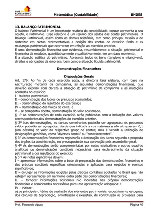 Matemática (Contabilidade) BNDES
Prof. Fernando Aprato Página 40
13. BALANÇO PATRIMONIAL
O balanço Patrimonial é um importante relatório da contabilidade, porque apresenta o seu
objeto, o Patrimônio. Esse relatório é um resumo dos saldos das contas patrimoniais. O
Balanço Patrimonial, assim como os demais relatórios, tem como principal missão a de
sintetizar em contas representativas a posição das contas do exercício findo e as
mudanças patrimoniais que ocorreram em relação ao exercício anterior.
É uma demonstração financeira que evidencia, resumidamente a situação patrimonial e
financeira da entidade, quantitativamente e qualitativamente, em um dado momento.
É a situação estática do patrimônio. Apresenta todos os bens (tangíveis e intangíveis),
direitos e obrigações da empresa, bem como a situação líquida patrimonial.
Demonstrações Financeiras
Disposições Gerais
Art. 176. Ao fim de cada exercício social, a diretoria fará elaborar, com base na
escrituração mercantil da companhia, as seguintes demonstrações financeiras, que
deverão exprimir com clareza a situação do patrimônio da companhia e as mutações
ocorridas no exercício:
I - balanço patrimonial;
II - demonstração dos lucros ou prejuízos acumulados;
III - demonstração do resultado do exercício; e
IV – demonstração dos fluxos de caixa; e
V – se companhia aberta, demonstração do valor adicionado.
§ 1º As demonstrações de cada exercício serão publicadas com a indicação dos valores
correspondentes das demonstrações do exercício anterior.
§ 2º Nas demonstrações, as contas semelhantes poderão ser agrupadas; os pequenos
saldos poderão ser agregados, desde que indicada a sua natureza e não ultrapassem 0,1
(um décimo) do valor do respectivo grupo de contas; mas é vedada a utilização de
designações genéricas, como "diversas contas" ou "contascorrentes".
§ 3º As demonstrações financeiras registrarão a destinação dos lucros segundo a proposta
dos órgãos da administração, no pressuposto de sua aprovação pela assembléia-geral.
§ 4º As demonstrações serão complementadas por notas explicativas e outros quadros
analíticos ou demonstrações contábeis necessários para esclarecimento da situação
patrimonial e dos resultados do exercício.
§ 5 º As notas explicativas devem:
I – apresentar informações sobre a base de preparação das demonstrações financeiras e
das práticas contábeis específicas selecionadas e aplicadas para negócios e eventos
significativos;
II – divulgar as informações exigidas pelas práticas contábeis adotadas no Brasil que não
estejam apresentadas em nenhuma outra parte das demonstrações financeiras;
III – fornecer informações adicionais não indicadas nas próprias demonstrações
financeiras e consideradas necessárias para uma apresentação adequada; e
IV – indicar:
a) os principais critérios de avaliação dos elementos patrimoniais, especialmente estoques,
dos cálculos de depreciação, amortização e exaustão, de constituição de provisões para
 