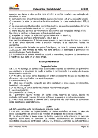Matemática (Contabilidade) BNDES
Prof. Fernando Aprato Página 41
encargos ou riscos, e dos ajustes para atender a perdas prováveis na realização de
elementos do ativo;
b) os investimentos em outras sociedades, quando relevantes (art. 247, parágrafo único);
c) o aumento de valor de elementos do ativo resultante de novas avaliações (art. 182, §
3º );
d) os ônus reais constituídos sobre elementos do ativo, as garantias prestadas a terceiros
e outras responsabilidades eventuais ou contingentes;
e) a taxa de juros, as datas de vencimento e as garantias das obrigações a longo prazo;
f) o número, espécies e classes das ações do capital social;
g) as opções de compra de ações outorgadas e exercidas no exercício;
h) os ajustes de exercícios anteriores (art. 186, § 1o); e
i) os eventos subsequentes à data de encerramento do exercício que tenham, ou possam
vir a ter, efeito relevante sobre a situação financeira e os resultados futuros da
companhia.
§ 6 º A companhia fechada com patrimônio líquido, na data do balanço, inferior a R$
2.000.000,00 (dois milhões de reais) não será obrigada à elaboração e publicação da
demonstração dos fluxos de caixa.
§ 7 º A Comissão de Valores Mobiliários poderá, a seu critério, disciplinar de forma diversa
o registro de que trata o § 3º deste artigo.
Balanço Patrimonial
Grupo de Contas
Art. 178. No balanço, as contas serão classificadas segundo os elementos do patrimônio
que registrem, e agrupadas de modo a facilitar o conhecimento e a análise da situação
financeira da companhia.
§ 1º No ativo, as contas serão dispostas em ordem decrescente de grau de liquidez dos
elementos nelas registrados, nos seguintes grupos:
I – ativo circulante; e
II – ativo não circulante, composto por ativo realizável a longo prazo, investimentos,
imobilizado e intangível.
§ 2º No passivo, as contas serão classificadas nos seguintes grupos:
I – passivo circulante;
II – passivo não circulante; e
III – patrimônio líquido, dividido em capital social, reservas de capital, ajustes de
avaliação patrimonial, reservas de lucros, ações em tesouraria e prejuízos acumulados.
§ 3º Os saldos devedores e credores que a companhia não tiver direito de compensar
serão classificados separadamente.
Ativo
Art. 179. As contas serão classificadas do seguinte modo:
I - no ativo circulante: as disponibilidades, os direitos realizáveis no curso do exercício
social subseqüente e as aplicações de recursos em despesas do exercício seguinte;
II - no ativo realizável a longo prazo: os direitos realizáveis após o término do exercício
seguinte, assim como os derivados de vendas, adiantamentos ou empréstimos a
sociedades coligadas ou controladas (artigo 243), diretores, acionistas ou participantes no
 