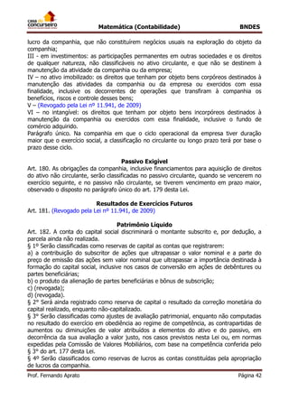 Matemática (Contabilidade) BNDES
Prof. Fernando Aprato Página 42
lucro da companhia, que não constituírem negócios usuais na exploração do objeto da
companhia;
III - em investimentos: as participações permanentes em outras sociedades e os direitos
de qualquer natureza, não classificáveis no ativo circulante, e que não se destinem à
manutenção da atividade da companhia ou da empresa;
IV – no ativo imobilizado: os direitos que tenham por objeto bens corpóreos destinados à
manutenção das atividades da companhia ou da empresa ou exercidos com essa
finalidade, inclusive os decorrentes de operações que transfiram à companhia os
benefícios, riscos e controle desses bens;
V – (Revogado pela Lei nº 11.941, de 2009)
VI – no intangível: os direitos que tenham por objeto bens incorpóreos destinados à
manutenção da companhia ou exercidos com essa finalidade, inclusive o fundo de
comércio adquirido.
Parágrafo único. Na companhia em que o ciclo operacional da empresa tiver duração
maior que o exercício social, a classificação no circulante ou longo prazo terá por base o
prazo desse ciclo.
Passivo Exigível
Art. 180. As obrigações da companhia, inclusive financiamentos para aquisição de direitos
do ativo não circulante, serão classificadas no passivo circulante, quando se vencerem no
exercício seguinte, e no passivo não circulante, se tiverem vencimento em prazo maior,
observado o disposto no parágrafo único do art. 179 desta Lei.
Resultados de Exercícios Futuros
Art. 181. (Revogado pela Lei nº 11.941, de 2009)
Patrimônio Líquido
Art. 182. A conta do capital social discriminará o montante subscrito e, por dedução, a
parcela ainda não realizada.
§ 1º Serão classificadas como reservas de capital as contas que registrarem:
a) a contribuição do subscritor de ações que ultrapassar o valor nominal e a parte do
preço de emissão das ações sem valor nominal que ultrapassar a importância destinada à
formação do capital social, inclusive nos casos de conversão em ações de debêntures ou
partes beneficiárias;
b) o produto da alienação de partes beneficiárias e bônus de subscrição;
c) (revogada);
d) (revogada).
§ 2° Será ainda registrado como reserva de capital o resultado da correção monetária do
capital realizado, enquanto não-capitalizado.
§ 3° Serão classificadas como ajustes de avaliação patrimonial, enquanto não computadas
no resultado do exercício em obediência ao regime de competência, as contrapartidas de
aumentos ou diminuições de valor atribuídos a elementos do ativo e do passivo, em
decorrência da sua avaliação a valor justo, nos casos previstos nesta Lei ou, em normas
expedidas pela Comissão de Valores Mobiliários, com base na competência conferida pelo
§ 3° do art. 177 desta Lei.
§ 4º Serão classificados como reservas de lucros as contas constituídas pela apropriação
de lucros da companhia.
 