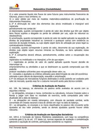 Matemática (Contabilidade) BNDES
Prof. Fernando Aprato Página 44
2) o valor presente líquido dos fluxos de caixa futuros para instrumentos financeiros de
natureza, prazo e risco similares; ou
3) o valor obtido por meio de modelos matemático-estatísticos de precificação de
instrumentos financeiros.
§ 2° A diminuição do valor dos elementos dos ativos imobilizado e intangível será
registrada
periodicamente nas contas de:
a) depreciação, quando corresponder à perda do valor dos direitos que têm por objeto
bens físicos sujeitos a desgaste ou perda de utilidade por uso, ação da natureza ou
obsolescência;
b) amortização, quando corresponder à perda do valor do capital aplicado na aquisição de
direitos da propriedade industrial ou comercial e quaisquer outros com existência ou
exercício de duração limitada, ou cujo objeto sejam bens de utilização por prazo legal ou
contratualmente limitado;
c) exaustão, quando corresponder à perda do valor, decorrente da sua exploração, de
direitos cujo objeto sejam recursos minerais ou florestais, ou bens aplicados nessa
exploração.
§ 3° A companhia deverá efetuar, periodicamente, análise sobre a recuperação dos
valores
registrados no imobilizado e no intangível, a fim de que sejam:
I – registradas as perdas de valor do capital aplicado quando houver decisão de
interromper os
empreendimentos ou atividades a que se destinavam ou quando comprovado que não
poderão
produzir resultados suficientes para recuperação desse valor; ou
II – revisados e ajustados os critérios utilizados para determinação da vida útil econômica
estimada e para cálculo da depreciação, exaustão e amortização.
§ 4° Os estoques de mercadorias fungíveis destinadas à venda poderão ser avaliados pelo
valor de mercado, quando esse for o costume mercantil aceito pela técnica contábil.
Critérios de Avaliação do Passivo
Art. 184. No balanço, os elementos do passivo serão avaliados de acordo com os
seguintes critérios:
I - as obrigações, encargos e riscos, conhecidos ou calculáveis, inclusive Imposto sobre a
Renda a pagar com base no resultado do exercício, serão computados pelo valor
atualizado até a data do balanço;
II - as obrigações em moeda estrangeira, com cláusula de paridade cambial, serão
convertidas em moeda nacional à taxa de câmbio em vigor na data do balanço;
III – as obrigações, os encargos e os riscos classificados no passivo não circulante serão
ajustados ao seu valor presente, sendo os demais ajustados quando houver efeito
relevante.
Critérios de Avaliação em Operações Societárias
Art. 184-A. A Comissão de Valores Mobiliários estabelecerá, com base na competência
conferida pelo § 3o do art. 177 desta Lei, normas especiais de avaliação e contabilização
aplicáveis à aquisição de controle, participações societárias ou negócios.
 