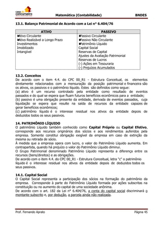 Matemática (Contabilidade) BNDES
Prof. Fernando Aprato Página 45
13.1. Balanço Patrimonial de Acordo com a Lei n° 6.404/76
ATIVO PASSIVO
►Ativo Circulante
►Ativo Realizável a Longo Prazo
Investimentos
Imobilizado
Intangível
►Passivo Circulante
►Passivo Não Circulante
►Patrimônio Líquido
Capital Social
Reservas de Capital
Ajustes da Avaliação Patrimonial
Reservas de Lucros
(-) Ações em Tesouraria
(-) Prejuízos Acumulados
13.2. Conceitos
De acordo com o item 4.4. do CPC 00_R1 - Estrutura Conceitual, os elementos
diretamente relacionados com a mensuração da posição patrimonial e financeira são
os ativos, os passivos e o patrimônio líquido. Estes são definidos como segue:
(a) ativo é um recurso controlado pela entidade como resultado de eventos
passados e do qual se espera que fluam futuros benefícios econômicos para a entidade;
(b) passivo é uma obrigação presente da entidade, derivada de eventos passados, cuja
liquidação se espera que resulte na saída de recursos da entidade capazes de
gerar benefícios econômicos;
(c) patrimônio líquido é o interesse residual nos ativos da entidade depois de
deduzidos todos os seus passivos.
14. PATRIMÔNIO LÍQUIDO
O patrimônio Líquido também conhecido como Capital Próprio ou Capital Efetivo,
corresponde aos recursos originários dos sócios e aos rendimentos auferidos pela
empresa. Somente constitui obrigação exigível da empresa em caso de extinção da
mesma ou retirada de sócio.
À medida que a empresa opera com lucro, o valor do Patrimônio Líquido aumenta. Em
contrapartida, quando há prejuízo o valor do Patrimônio Líquido diminui.
O Grupo Patrimonial denominado Patrimônio Líquido representa a diferença entre os
recursos (bens/direitos) e as obrigações.
De acordo com o item 4.4. do CPC 00_R1 - Estrutura Conceitual, letra "c" o patrimônio
líquido é o interesse residual nos ativos da entidade depois de deduzidos todos os
seus passivos.
14.1. Capital Social
O Capital Social representa a participação dos sócios na formação do patrimônio da
empresa. Corresponde à parte do Patrimônio Líquido formada por ações subscritas na
constituição ou no aumento do capital de uma sociedade anônima.
De acordo com o art. 182 da Lei n° 6.404/76, a conta do capital social discriminará o
montante subscrito e, por dedução, a parcela ainda não realizada.
 