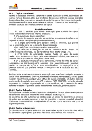 Matemática (Contabilidade) BNDES
Prof. Fernando Aprato Página 46
14.1.1. Capital Autorizado
Restrito às sociedade anônimas. Denomina-se capital autorizado o limite, estabelecido em
valor ou número de ações, até o qual o Estatuto da sociedade anônima autoriza os órgãos
de administração a promoverem aumento de capital da companhia, independentemente
de reforma estatutária ou de assembléia de acionistas. Trata-se de uma autorização
prévia do Estatuto, para futuros aumentos de capital.
Capital Autorizado
Art. 168. O estatuto pode conter autorização para aumento do capital
social independentemente de reforma estatutária.
§ 1º A autorização deverá especificar:
a) o limite de aumento, em valor do capital ou em número de ações, e as
espécies e classes das ações que poderão ser emitidas;
b) o órgão competente para deliberar sobre as emissões, que poderá
ser a assembléia-geral ou o conselho de administração;
c) as condições a que estiverem sujeitas as emissões;
d) os casos ou as condições em que os acionistas terão direito de
preferência para subscrição, ou de inexistência desse direito (artigo 172).
§ 2º O limite de autorização, quando fixado em valor do capital
social, será anualmente corrigido pela assembléia-geral ordinária, com base nos
mesmos índices adotados na correção do capital social.
§ 3º O estatuto pode prever que a companhia, dentro do limite de capital
autorizado, e de acordo com plano aprovado pela assembléia-geral, outorgue
opção de compra de ações a seus administradores ou empregados, ou a
pessoas naturais que prestem serviços à companhia ou a sociedade sob seu
controle.
Sendo o capital autorizado apenas uma autorização para – no futuro – alguém aumentar o
capital social da companhia (sem o cumprimento de maiores formalidades), não há que se
registrar, no patrimônio, qualquer valor a título de capital autorizado. Em outras palavras,
a autorização de capital é um mero ATO e não um FATO CONTÁBIL, portanto não cabe
lançamento ou qualquer registro dele em contas contábeis, até o momento do efetivo
aumento de capital – quando o capital não será mais autorizado, porém subscrito.
14.1.2. Capital Subscrito
È o Capital que os sócios se comprometeram a integralizar de uma só vez ou em parcelas
nas condições pactuadas no contrato social (Ltda) ou estatuto (S/A).
Na ocorrência do fato subscrição de capital, surge um direito no patrimônio da empresa
(de exigir que os sócios cumpram o que foi prometido - entregar o capital subscrito).
Trata-se de um compromisso irrevogável dos sócios para com a sociedade, que pode ser
exigido legalmente.
14.1.3. Capital a Subscrever
É a diferença entre o Capital autorizado pela assembléia e aquele já subscrito pelos sócios.
É a parcela do Capital para a qual ainda não existe sócio definido para realizá-lo.
 